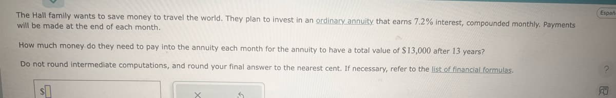 The Hall family wants to save money to travel the world. They plan to invest in an ordinary annuity that earns 7.2% interest, compounded monthly. Payments
will be made at the end of each month.
How much money do they need to pay into the annuity each month for the annuity to have a total value of $13,000 after 13 years?
Do not round intermediate computations, and round your final answer to the nearest cent. If necessary, refer to the list of financial formulas.
Españ-
?