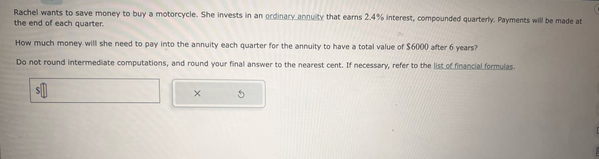 Rachel wants to save money to buy a motorcycle. She invests in an ordinary annuity that earns 2.4% interest, compounded quarterly. Payments will be made at
the end of each quarter.
How much money will she need to pay into the annuity each quarter for the annuity to have a total value of $6000 after 6 years?
Do not round intermediate computations, and round your final answer to the nearest cent. If necessary, refer to the list of financial formulas.
$
X