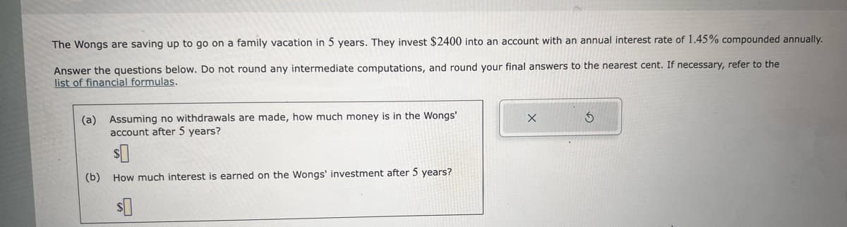 The Wongs are saving up to go on a family vacation in 5 years. They invest $2400 into an account with an annual interest rate of 1.45% compounded annually.
Answer the questions below. Do not round any intermediate computations, and round your final answers to the nearest cent. If necessary, refer to the
list of financial formulas.
(a) Assuming no withdrawals are made, how much money is in the Wongs'
account after 5 years?
$0
(b) How much interest is earned on the Wongs' investment after 5 years?
$0
X
3