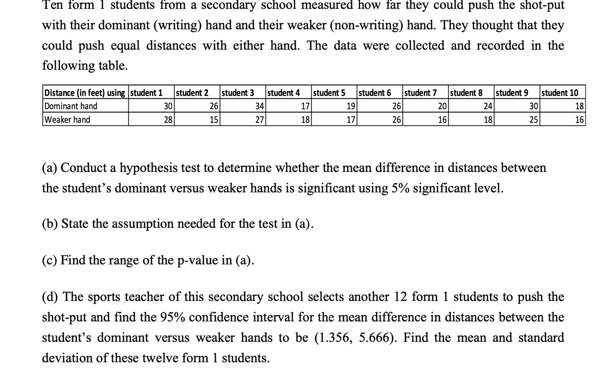 Ten form 1 students from a secondary school measured how far they could push the shot-put
with their dominant (writing) hand and their weaker (non-writing) hand. They thought that they
could push equal distances with either hand. The data were collected and recorded in the
following table.
Distance (in feet) using student 1
Dominant hand
Weaker hand
student 2
student 3
student 4
student 5
student 6
student 7
student 8
student 9
student 10
30
26
34
17
19
26
20
24
30
18
28
15
27
18
17
26
16
18
25
16
(a) Conduct a hypothesis test to determine whether the mean difference in distances between
the student's dominant versus weaker hands is significant using 5% significant level.
(b) State the assumption needed for the test in (a).
(c) Find the range of the p-value in (a).
(d) The sports teacher of this secondary school selects another 12 form 1 students to push the
shot-put and find the 95% confidence interval for the mean difference in distances between the
student's dominant versus weaker hands to be (1.356, 5.666). Find the mean and standard
deviation of these twelve form 1 students.
