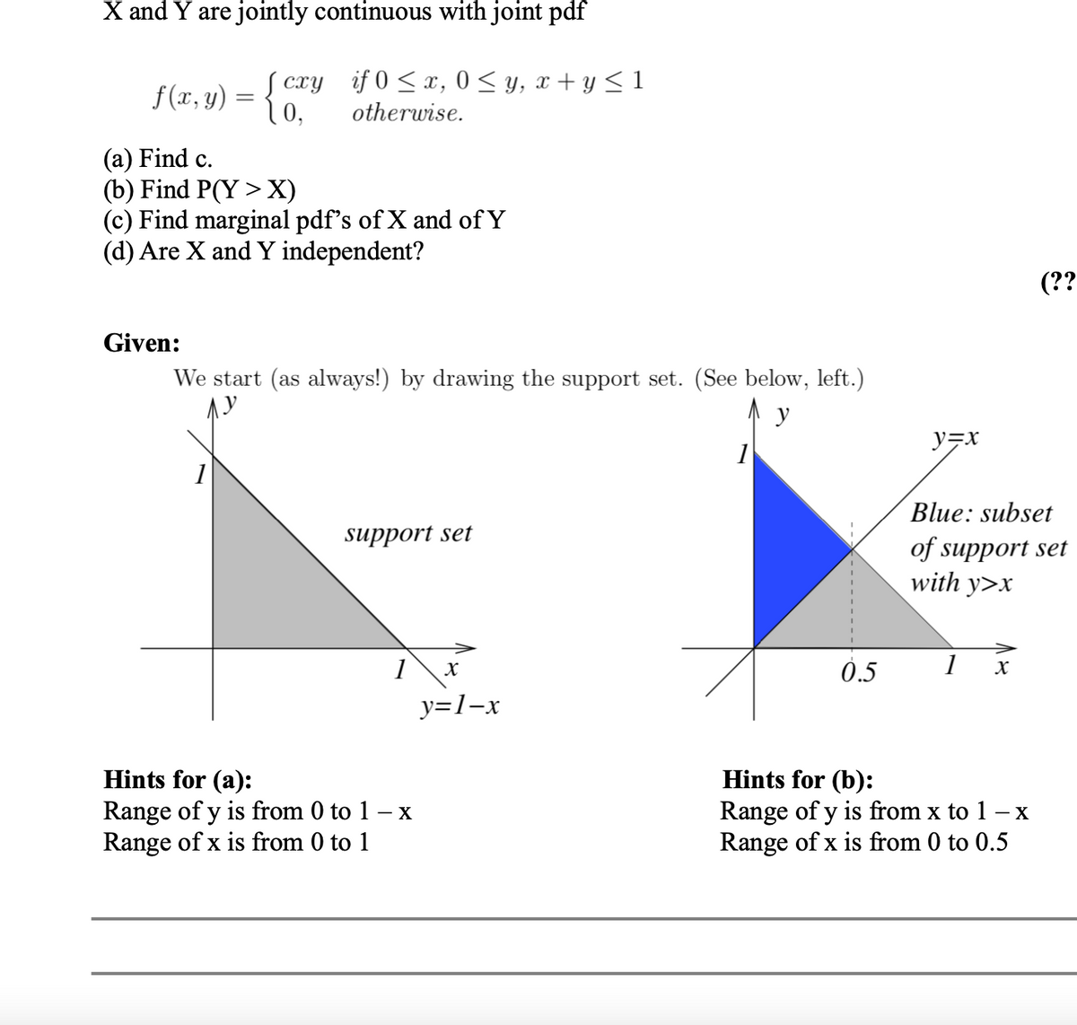 X and Y are jointly continuous with joint pdf
f (r, y) = {
cxy if 0 <x, 0 < y, x + y < 1
otherwise.
(a) Find c.
(b) Find P(Y > X)
(c) Find marginal pdf's of X and of Y
(d) Are X and Y independent?
(??
Given:
We start (as always!) by drawing the support set. (See below, left.)
ソテX
1
Blue: subset
support set
of support set
with y>x
1
0.5
1 x
y=1-x
Hints for (a):
Range of y is from 0 to 1 – x
Range of x is from 0 to 1
Hints for (b):
Range of y is from x to 1 – x
Range of x is from 0 to 0.5
-
