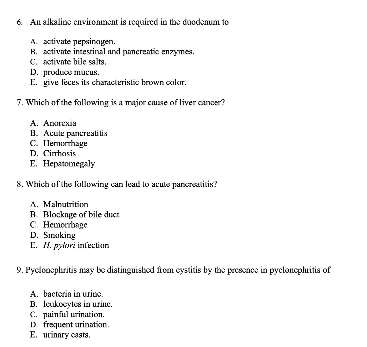 6. An alkaline environment is required in the duodenum to
A. activate pepsinogen.
B. activate intestinal and pancreatic enzymes.
C. activate bile salts.
D. produce mucus.
E. give feces its characteristic brown color.
7. Which of the following is a major cause of liver cancer?
A. Anorexia
B. Acute pancreatitis
C. Hemorrhage
D. Cirrhosis
E. Hepatomegaly
8. Which of the following can lead to acute pancreatitis?
A. Malnutrition
B. Blockage of bile duct
C. Hemorrhage
D. Smoking
E. H. pylori infection
9. Pyelonephritis may be distinguished from cystitis by the presence in pyelonephritis of
A. bacteria in urine.
B. leukocytes in urine.
C. painful urination.
D. frequent urination.
E. urinary casts.
