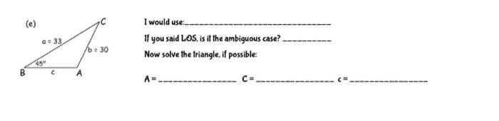 I would use.
If you said LOS, is it the ambiguous case?.
(e)
a= 33
b 30
Now solve the triangle, if possible:
45
A
A=
