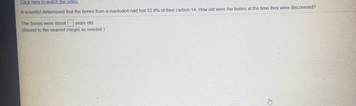 Click here to watch the viIdeo.
A scientist determined that the bones from a mastodon had lost 53.8% of their carbon-14. How old were the bones at the time they were discovered?
The bones were about
years old.
(Round to the nearest integer as needed.)
