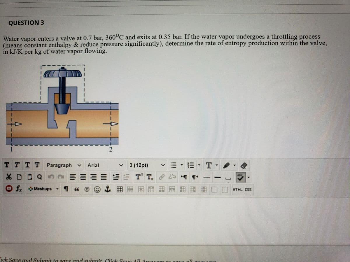 QUESTION 3
Water vapor enters a valve at 0.7 bar, 360°C and exits at 0.35 bar. If the water vapor undergoes a throttling process
(means constant enthalpy & reduce pressure significantly), determine the rate of entropy production within the valve,
in kJ/K per kg of water vapor flowing.
TTTT Paragraph v
3 (12pt)
-三, T
Arial
Of Mashups -
HTML CSS
ick Save and Submit to saue and sSuhmit Click Sque
All Anguamc to caua ll
!!!
