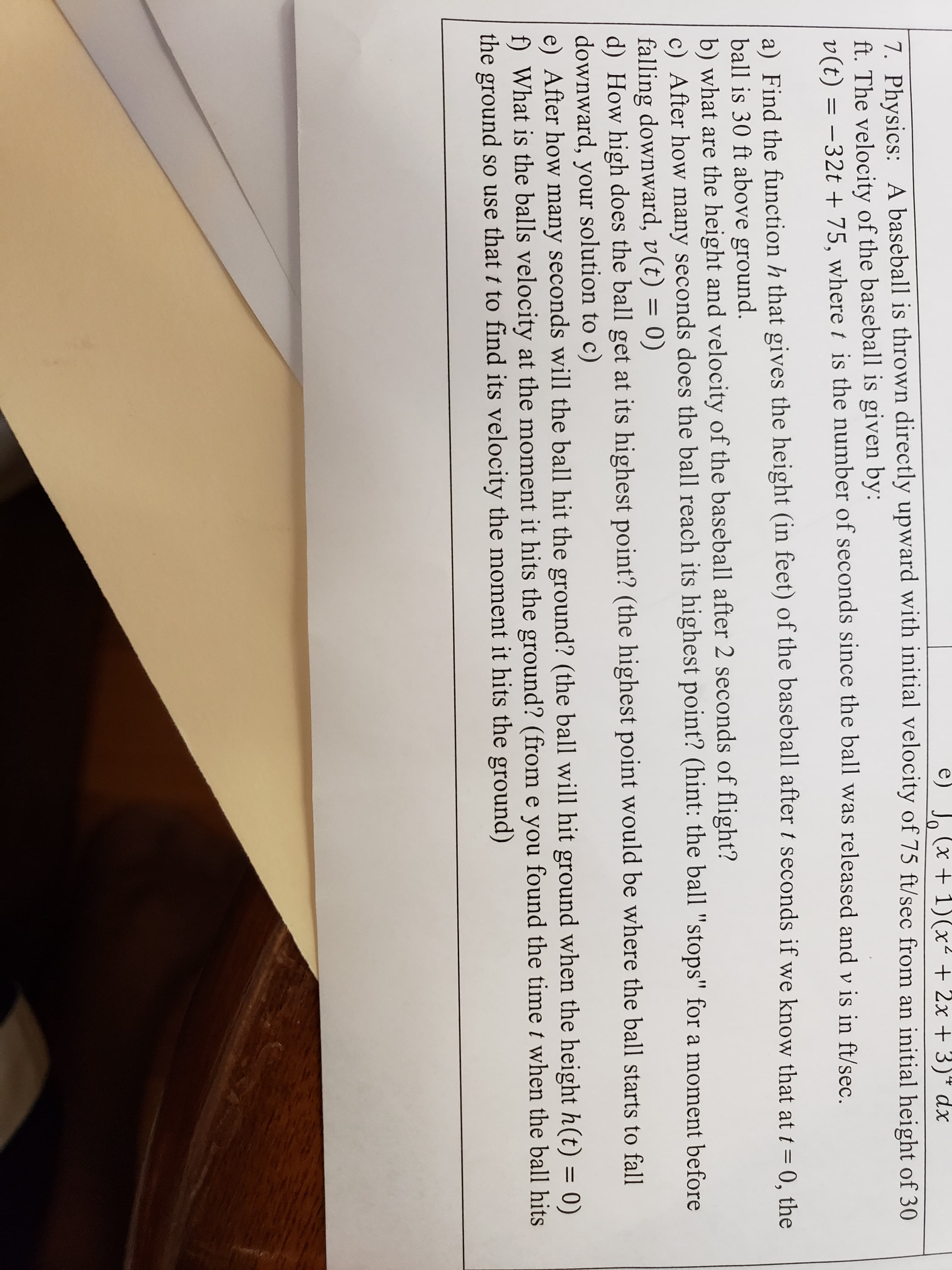 **Physics Problem - Baseball Throw Upward**

A baseball is thrown directly upward with an initial velocity of \(75 \ \text{ft/sec}\) from an initial height of \(30 \ \text{ft}\). The velocity of the baseball, given by \(\nu(t) = -32t + 75\), where \(t\) is the number of seconds since the ball was released and \(\nu\) is in ft/sec.

### Tasks:

1. **Find the Function for Height**:
   Find the function, \(h\), that gives the height (in feet) of the baseball after \(t\) seconds if we know that at \( t = 0 \), the ball is 30 ft above the ground and the velocity of the baseball at any time \(t\) is given by \(\nu(t) = -32t + 75\).

2. **Calculate Height After 2 Seconds**:
   What is the height of the baseball after \(2\) seconds of flight?

3. **Time to Reach Highest Point**:
   After how many seconds does the ball reach its highest point? (Hint: The ball 'stops' for a moment before falling downward, \(\nu(t) = 0\)).

4. **Maximum Height**:
   How high does the ball get at its highest point? (Use the time found in the previous step to compute this using the height function).

5. **Time to Hit the Ground**:
   After how many seconds will the ball hit the ground? (The ball will hit the ground when the height \(h(t)\) becomes \(0\)).

6. **Velocity on Ground Impact**:
   What is the ball’s velocity at the moment it hits the ground? (Use the time found in the previous step to compute the velocity when the ball hits the ground).

For a deeper understanding, remember to derive from the motion equations considering gravity as the acceleration, which in this problem is \(-32 \ \text{ft/sec}^2\).

### Mathematical Solutions & Explanations:

a) To find the height function \(h(t)\):

    We start with the given velocity function, \(\nu(t) = -32t + 75\).

    Velocity, \(\nu(t)\), is the derivative of the height function, \(h(t)\):
    
    \[
    \nu(t) = \frac{dh(t