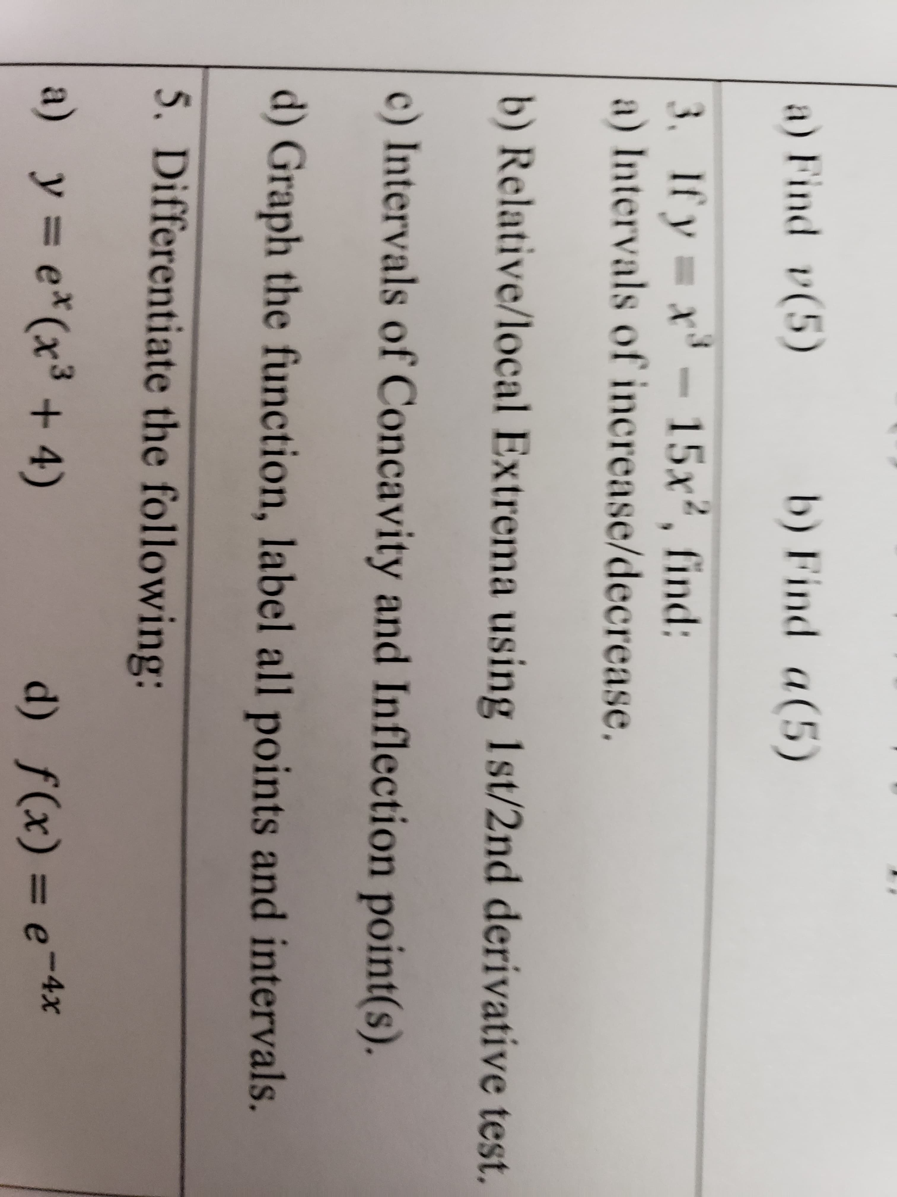 **Mathematics: Calculus and Graphical Analysis**

Welcome to the calculus section of our educational website. Below you will find a detailed transcription and explanation of an advanced calculus exercise, focusing on the differentiation and graphical analysis of functions.

---

1. **Find \( y(5) \) and \( y'(5) \) for the given function.**

---

2. **Find \( x(5) \) and \( x'(5) \) for the given function.**

---

3. **If \( y = x^3 - 15x^2 \), find:**

    a) **Intervals of Increase/Decrease:**
       - Determine where the function is increasing and decreasing by finding the first derivative and solving for critical points.
    
    b) **Relative/Local Extrema using 1st/2nd Derivative Test:**
       - Locate the relative maxima and minima of the function using the first and second derivative tests.
    
    c) **Intervals of Concavity:**
       - Identify where the graph of the function is concave up and concave down by analyzing the second derivative.
    
    d) **Graph the function, label all points and intervals:**
       - Provide a precise graph of the function, including critical points, inflection points, and intervals of increase, decrease, and concavity.

---

4. **Differentiate the following functions:**

    a) \( y = e^{x}(x^3 + 4) \)
    
    d) \( f(x) = e^{-4x} \)

---

### Explanation of Graphs and Diagrams

For item 3, the function analysis includes:
- Plotting the critical points derived from the first derivative.
- Using the second derivative to identify concavity changes and inflection points.
- A precise graph showcasing all identified features, ensuring students can visually understand the behavior of the function.

**Graphing Advice:**
- Use software or graphing calculators to verify your plots.
- Check your intervals for accuracy by testing points within those intervals.

---

The above tasks are designed to solidify your understanding of calculus concepts including differentiation, critical points, and concavity. Practice these exercises and use the graphs to visually interpret the analytical results.

---