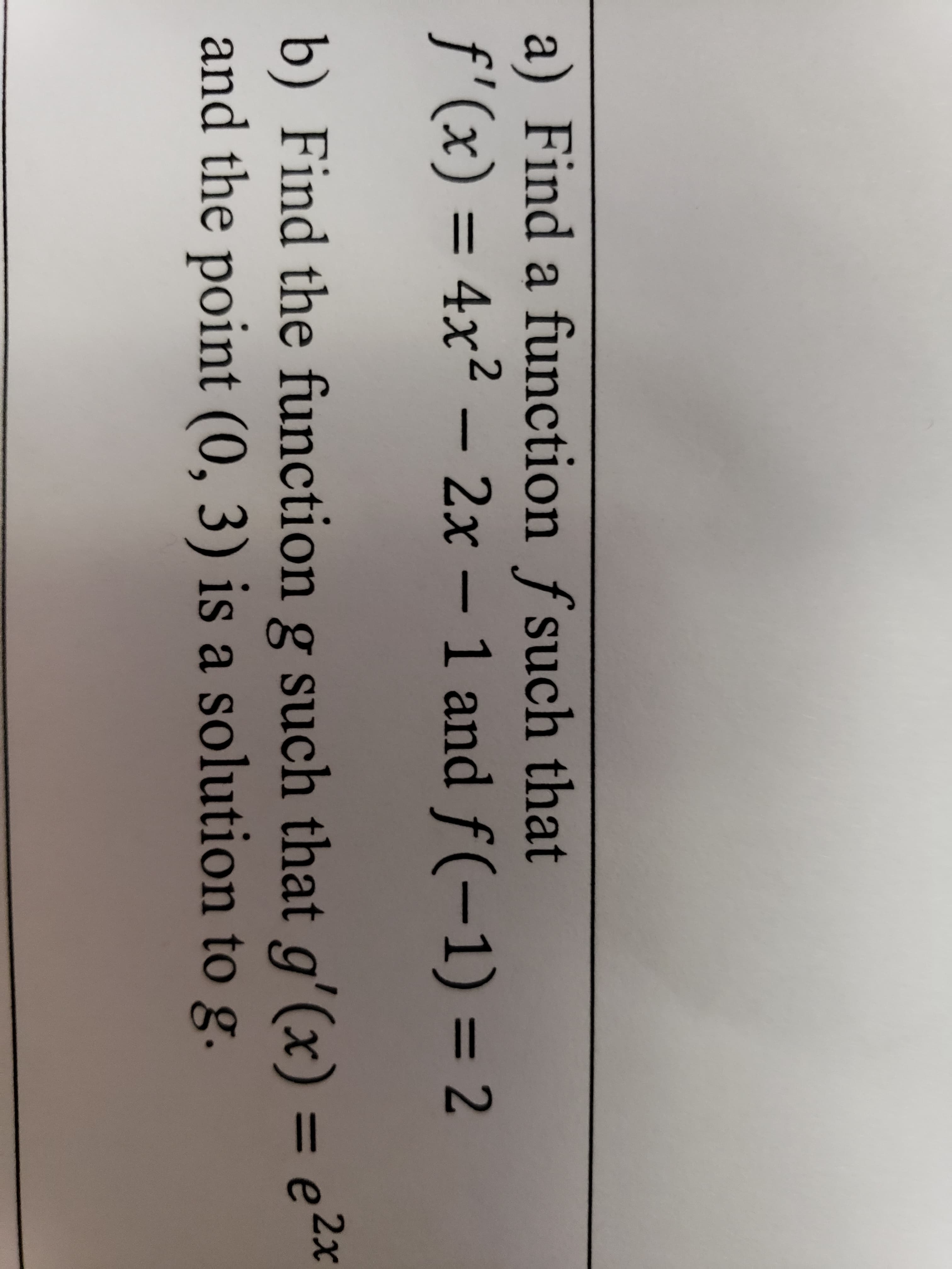 a) Find a function f such that
f'(x) = 4x2 – 2x – 1 and f(-1) = 2
%3D
2x
b) Find the function g such that g'(x) = e
and the point (0, 3) is a solution to g.
%3D
