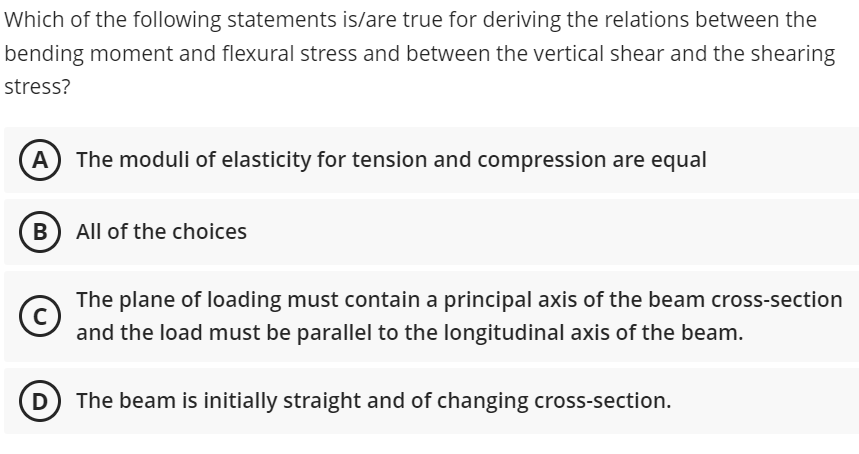 Which of the following statements is/are true for deriving the relations between the
bending moment and flexural stress and between the vertical shear and the shearing
stress?
The moduli of elasticity for tension and compression are equal
B) All of the choices
C
The plane of loading must contain a principal axis of the beam cross-section
and the load must be parallel to the longitudinal axis of the beam.
The beam is initially straight and of changing cross-section.