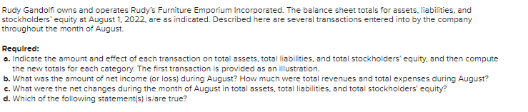 Rudy Gandolfi owns and operates Rudy's Furniture Emporium Incorporated. The balance sheet totals for assets, liabilities, and
stockholders' equity at August 1, 2022, are as indicated. Described here are several transactions entered into by the company
throughout the month of August.
Required:
a. Indicate the amount and effect of each transaction on total assets, total liabilities, and total stockholders' equity, and then compute
the new totals for each category. The first transaction is provided as an illustration.
b. What was the amount of net income (or loss) during August? How much were total revenues and total expenses during August?
c. What were the net changes during the month of August in total assets, total liabilities, and total stockholders' equity?
d. Which of the following statement(s) is/are true?