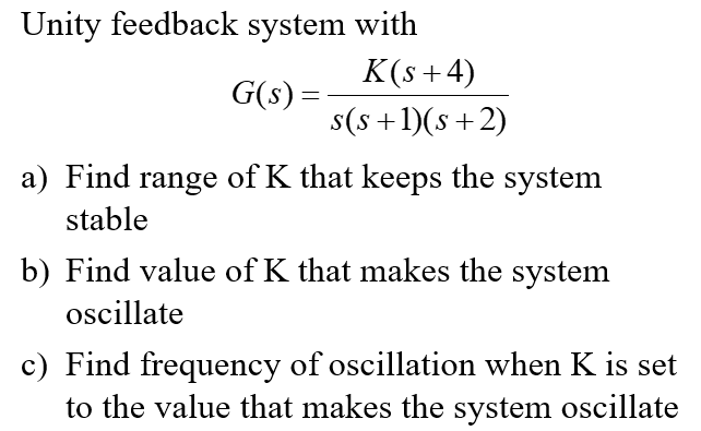 Unity feedback system with
G(s) =
K(s+4)
s(s+1)(s+2)
a) Find range of K that keeps the system
stable
b) Find value of K that makes the system
oscillate
c) Find frequency of oscillation when K is set
to the value that makes the system oscillate