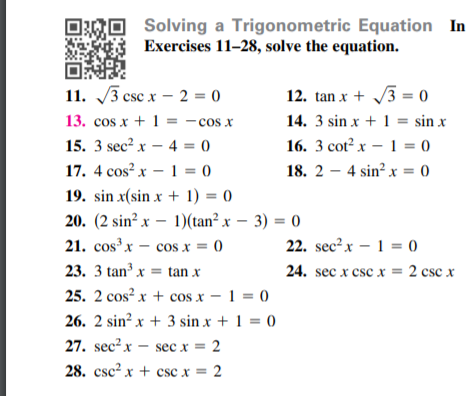 Solving a Trigonometric Equation In
Exercises 11–28, solve the equation.
11. 3 csc x – 2 = 0
12. tan x + 3 = 0
V3 =
13. cos x + 1 = -cos x
14. 3 sin x + 1 = sin x
15. 3 sec? x – 4 = 0
17. 4 cos? x – 1 = 0
16. 3 cot² x – 1 = 0
18. 2 – 4 sin? x = 0
19. sin x(sin x + 1) = 0
20. (2 sin² x – 1)(tan² x – 3) = 0
21. cosx – cos x = 0
22. sec?x – 1 = 0
23. 3 tan³ x = tan x
24. sec x csc x = 2 csc x
25. 2 cos? x + cos x – 1 = 0
26. 2 sin² x + 3 sin x + 1 = 0
27. sec² x – sec x = 2
28. csc² x + csc x = 2
