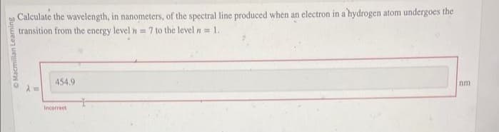 Macmillan Learning
Calculate the wavelength, in nanometers, of the spectral line produced when an electron in a 'hydrogen atom undergoes the
transition from the energy level = 7 to the level n=1..
S
454.9
Incorrect
nm