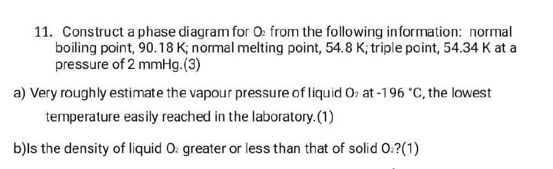 11. Construct a phase diagram for O2 from the following information: normal
boiling point, 90.18 K; normal melting point, 54.8 K; triple point, 54.34 K at a
pressure of 2 mmHg. (3)
a) Very roughly estimate the vapour pressure of liquid O2 at -196 °C, the lowest
temperature easily reached in the laboratory. (1)
b)Is the density of liquid Oz greater or less than that of solid O₂?(1)