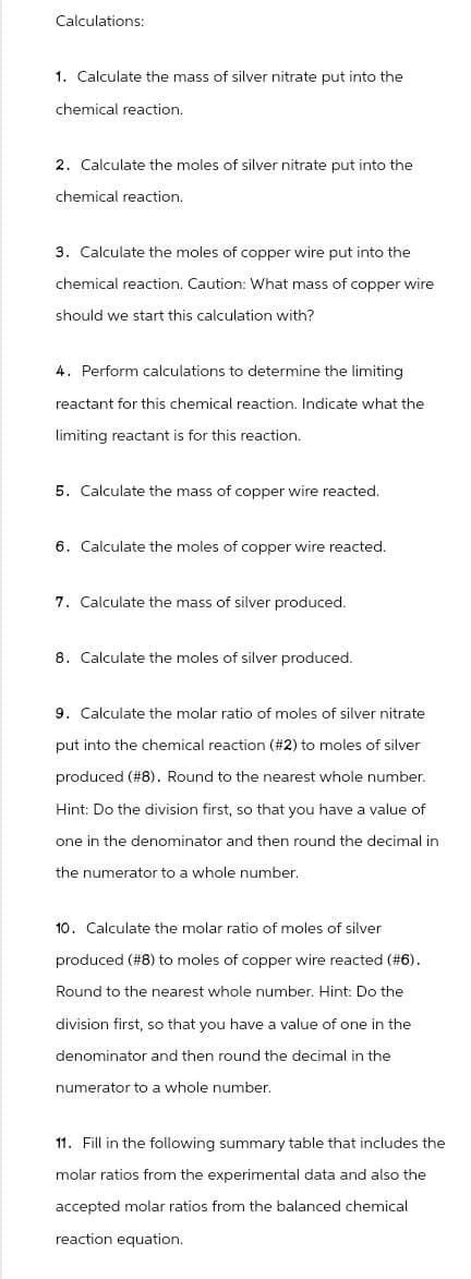 Calculations:
1. Calculate the mass of silver nitrate put into the
chemical reaction.
2. Calculate the moles of silver nitrate put into the
chemical reaction.
3. Calculate the moles of copper wire put into the
chemical reaction. Caution: What mass of copper wire
should we start this calculation with?
4. Perform calculations to determine the limiting
reactant for this chemical reaction. Indicate what the
limiting reactant is for this reaction.
5. Calculate the mass of copper wire reacted.
6. Calculate the moles of copper wire reacted.
7. Calculate the mass of silver produced.
8. Calculate the moles of silver produced.
9. Calculate the molar ratio of moles of silver nitrate
put into the chemical reaction (#2) to moles of silver
produced (#8). Round to the nearest whole number.
Hint: Do the division first, so that you have a value of
one in the denominator and then round the decimal in
the numerator to a whole number.
10. Calculate the molar ratio of moles of silver
produced (#8) to moles of copper wire reacted (#6).
Round to the nearest whole number. Hint: Do the
division first, so that you have a value of one in the
denominator and then round the decimal in the
numerator to a whole number.
11. Fill in the following summary table that includes the
molar ratios from the experimental data and also the
accepted molar ratios from the balanced chemical
reaction equation.