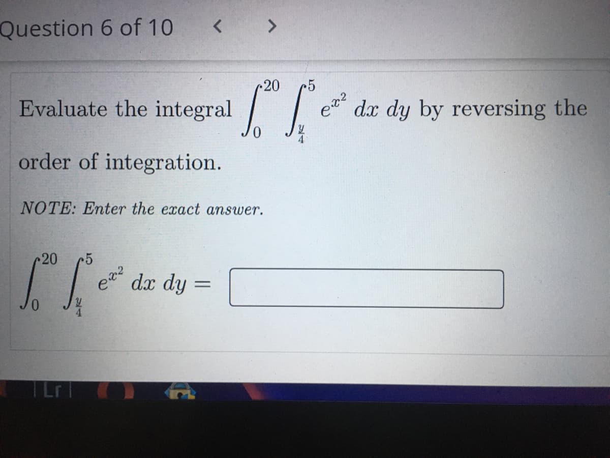 Question 6 of 10
20
Evaluate the integral
dx dy by reversing the
order of integration.
NOTE: Enter the exact answer.
20
dx dy
TLr
