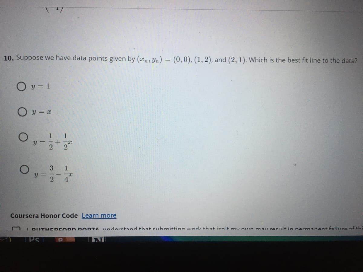 10. Suppose we have data points given by (xn, Yn) = (0,0), (1,2), and (2, 1). Which is the best fit line to the data?
O y = 1
O y = x
1 1
y = -+ -x
2
3
y =
2
4
Coursera Honor Code Learn more
I DUTHEDEORD POORTA understand that cubmit+ina work +hat ien't mu own mau result in nermanent failuro of thi
