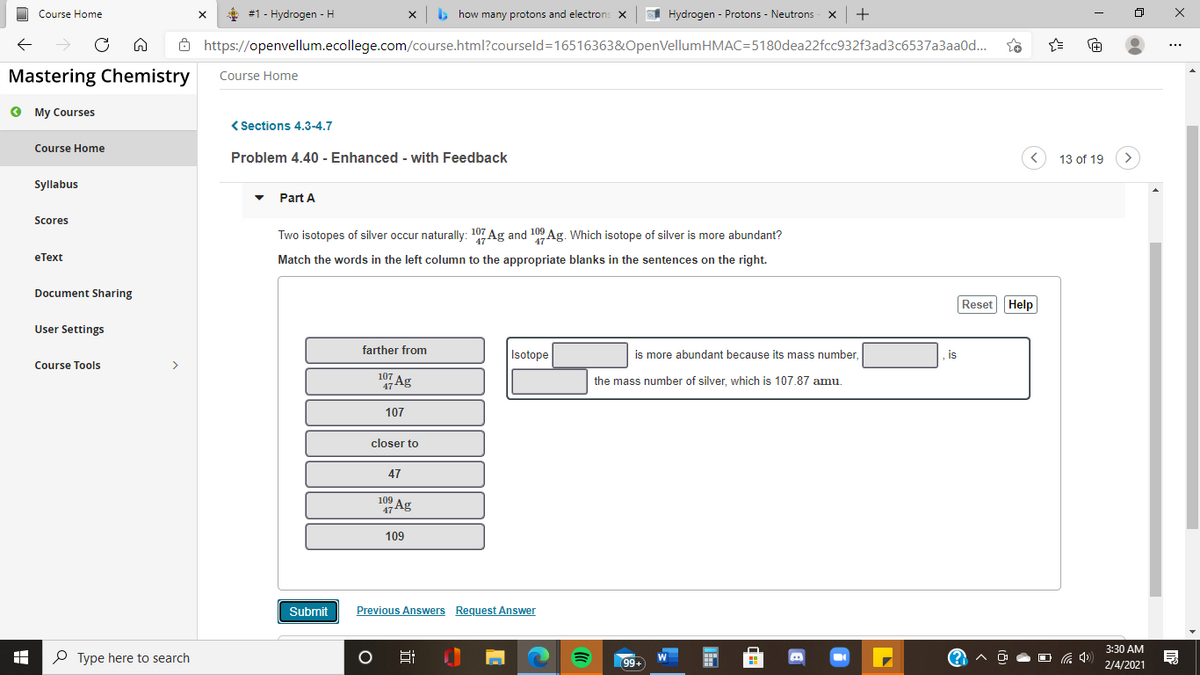 Course Home
#1 - Hydrogen - H
b how many protons and electron:
A Hydrogen - Protons - Neutrons x
Ô https://openvellum.ecollege.com/course.html?courseld=16516363&OpenVellumHMAC=5180dea22fcc932f3ad3c6537a3aa0d.
Mastering Chemistry
Course Home
O My Courses
< Sections 4.3-4.7
Course Home
Problem 4.40 - Enhanced - with Feedback
13 of 19
Syllabus
Part A
Scores
Two isotopes of silver occur naturally: 107 Ag and 109 Ag. Which isotope of silver is more abundant?
eТеxt
Match the words in the left column to the appropriate blanks in the sentences on the right.
Document Sharing
Reset Help
User Settings
farther from
Isotope
is more abundant because its mass number
is
Course Tools
107
47 Ag
the mass number of silver, which is 107.87 amu.
107
closer to
47
109
47 Ag
109
Submit
Previous Answers Request Answer
3:30 AM
P Type here to search
99+
2/4/2021
