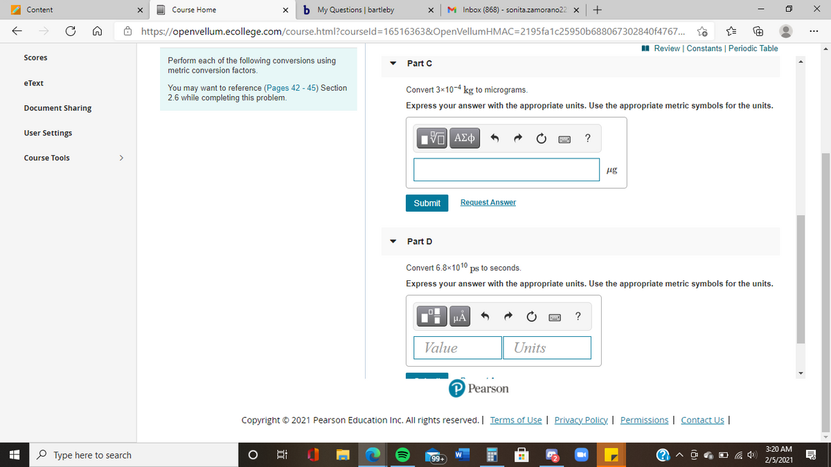 b My Questions | bartleby
M Inbox (868) - sonita.zamorano22 x
Content
Course Home
8 https://openvellum.ecollege.com/course.html?courseld=16516363&OpenVellumHMAC=2195fa1c25950b688067302840f4767..
I Review | Constants | Periodic Table
Scores
Perform each of the following conversions using
metric conversion factors.
Part C
eТext
You may want to reference (Pages 42 - 45) Section
2.6 while completing this problem.
Convert 3x10-4 kg to micrograms.
Document Sharing
Express your answer with the appropriate units. Use the appropriate metric symbols for the units.
User Settings
Course Tools
>
ug
Submit
Request Answer
Part D
Convert 6.8x1010 ps to seconds.
Express your answer with the appropriate units. Use the appropriate metric symbols for the units.
Value
Units
P Pearson
Copyright © 2021 Pearson Education Inc. All rights reserved. | Terms of Use | Privacy Policy. | Permissions | Contact Us |
3:20 AM
P Type here to search
99+
2/5/2021
