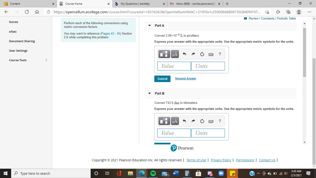 b My Questions | bartleby
M Inbox (868) - sonita.zamorano22 x
Content
Course Home
8 https://openvellum.ecollege.com/course.html?courseld=16516363&OpenVellumHMAC=2195fa1c25950b688067302840f4767..
I Review | Constants | Periodic Table
Scores
Perform each of the following conversions using
metric conversion factors.
Part A
eТext
You may want to reference (Pages 42 - 45) Section
2.6 while completing this problem.
Convert 2.85x10-5 L to picoliters.
Document Sharing
Express your answer with the appropriate units. Use the appropriate metric symbols for the units.
User Settings
HÀ
?
Course Tools
>
Value
Units
Submit
Request Answer
Part B
Convert 743.9 dm to kilometers.
Express your answer with the appropriate units. Use the appropriate metric symbols for the units.
HA
Value
Units
P Pearson
Copyright © 2021 Pearson Education Inc. All rights reserved. | Terms of Use | Privacy Policy. | Permissions | Contact Us |
3:20 AM
P Type here to search
99+
2/5/2021
