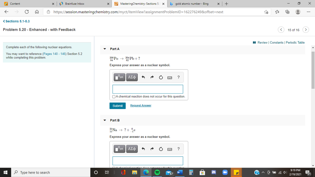 Content
4) Brainfuse Inbox
E MasteringChemistry: Sections 5.
b gold atomic number - Bing
+
ô https://session.masteringchemistry.com/myct/itemView?assignmentProblemID=162276249&offset=next
< Sections 5.1-5.3
Problem 5.20 - Enhanced - with Feedback
15 of 16
I Review | Constants | Periodic Table
Complete each of the following nuclear equations.
Part A
You may want to reference (Pages 140 - 146) Section 5.2
while completing this problem.
208 Po → 204 Pb+?
Express your answer as a nuclear symbol.
ΑΣφ
?
DA chemical reaction does not occur for this question.
Submit
Request Answer
Part B
Na → ?+ °e
Express your answer as a nuclear symbol.
ΑΣφ
9:19 PM
P Type here to search
21
67
2/19/2021
