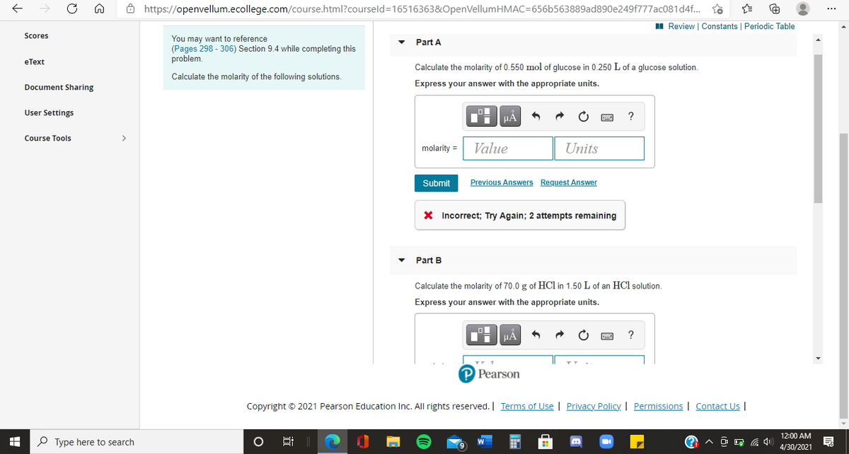 ô https://openvellum.ecollege.com/course.html?courseld=16516363&OpenVellumHMAC=656b563889ad890e249f777ac081d4f.
...
II Review | Constants | Periodic Table
Scores
You may want to reference
(Pages 298 - 306) Section 9.4 while completing this
problem.
Part A
eТеxt
Calculate the molarity of 0.550 mol of glucose in 0.250 L of a glucose solution.
Calculate the molarity of the following solutions.
Document Sharing
Express your answer with the appropriate units.
User Settings
HA
?
Course Tools
>
molarity =
Value
Units
Submit
Previous Answers Request Answer
X Incorrect; Try Again; 2 attempts remaining
Part B
Calculate the molarity of 70.0 g of HCl in 1.50 L of an HCl solution.
Express your answer with the appropriate units.
HA
P Pearson
Copyright © 2021 Pearson Education Inc. All rights reserved. | Terms of Use | Privacy Policy. | Permissions | Contact Us |
12:00 AM
P Type here to search
4/30/2021
