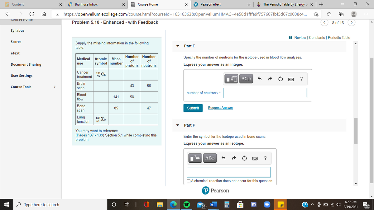 131 Cs
O Brainfuse Inbox
Course Home
P Pearson eText
The Periodic Table by Energy
Content
->
8 https://openvellum.ecollege.com/course.html?courseld=16516363&OpenVellumHMAC=4e58d1fffe9f757607fbf5d67c0038c..
+1
...
Problem 5.10 - Enhanced - with Feedback
8 of 16
>
Syllabus
II Review I Constants I Periodic Table
Scores
Supply the missing information in the following
table:
Part E
еТеxt
Number Number
Specify the number of neutrons for the isotope used in blood flow analyses.
Atomic Mass
symbol number
Medical
of
of
use
Document Sharing
protons neutrons
Express your answer as an integer.
Cancer
131 Cs
User Settings
treatment
55
Brain
Course Tools
>
43
56
scan
number of neutrons =
Blood
141
58
flow
Bone
85
47
Submit
Request Answer
scan
Lung
function
133 Xe
54
Part F
You may want to reference
(Pages 137 - 139) Section 5.1 while completing this
problem.
Enter the symbol for the isotope used in bone scans.
Express your answer as an isotope.
ΑΣφ
?
NA chemical reaction does not occur for this question.
P Pearson
6:27 PM
P Type here to search
64
22
2/19/2021
