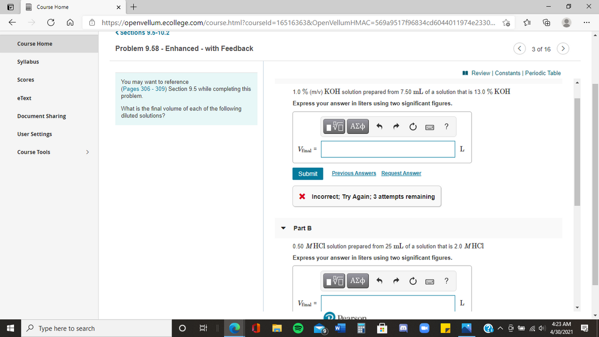 Course Home
+
Ô https://openvellum.ecollege.com/course.html?courseld=16516363&OpenVellumHMAC=569a9517f96834cd6044011974e2330.. so
(Sections 9.5-10.2
Course Home
Problem 9.58 - Enhanced - with Feedback
3 of 16
Syllabus
I Review | Constants | Periodic Table
Scores
You may want to reference
(Pages 306 - 309) Section 9.5 while completing this
problem.
1.0 % (m/v) KOH solution prepared from 7.50 mL of a solution that is 13.0 % KOH
eТеxt
Express your answer in liters using two significant figures.
What is the final volume of each of the following
Document Sharing
diluted solutions?
Πνα ΑΣφ
?
User Settings
Vinal =
Course Tools
>
Submit
Previous Answers Request Answer
X Incorrect; Try Again; 3 attempts remaining
Part B
0.50 MHCI solution prepared from 25 mL of a solution that is 2.0 MHCI
Express your answer in liters using two significant figures.
?
Vinal =
Pearson
4:23 AM
P Type here to search
4/30/2021
近
