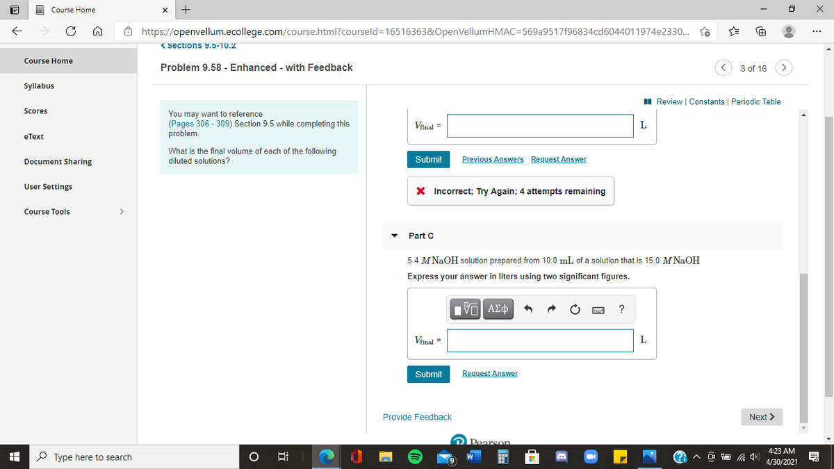 Course Home
+
Ô https://openvellum.ecollege.com/course.html?courseld=16516363&OpenVellumHMAC=569a9517f96834cd6044011974e2330.. so
(Sections 9.5-10.2
Course Home
Problem 9.58 - Enhanced - with Feedback
3 of 16
Syllabus
I Review | Constants | Periodic Table
Scores
You may want to reference
(Pages 306 - 309) Section 9.5 while completing this
problem.
Viinal =
L
eТеxt
What is the final volume of each of the following
Document Sharing
diluted solutions?
Submit
Previous Answers Request Answer
User Settings
X Incorrect; Try Again; 4 attempts remaining
Course Tools
>
Part C
5.4 M NaOH solution prepared from 10.0 mL of a solution that is 15.0 M NaOH
Express your answer in liters using two significant figures.
Vinal =
L
Submit
Request Answer
Provide Feedback
Next >
Pearson
4:23 AM
P Type here to search
4/30/2021
近
