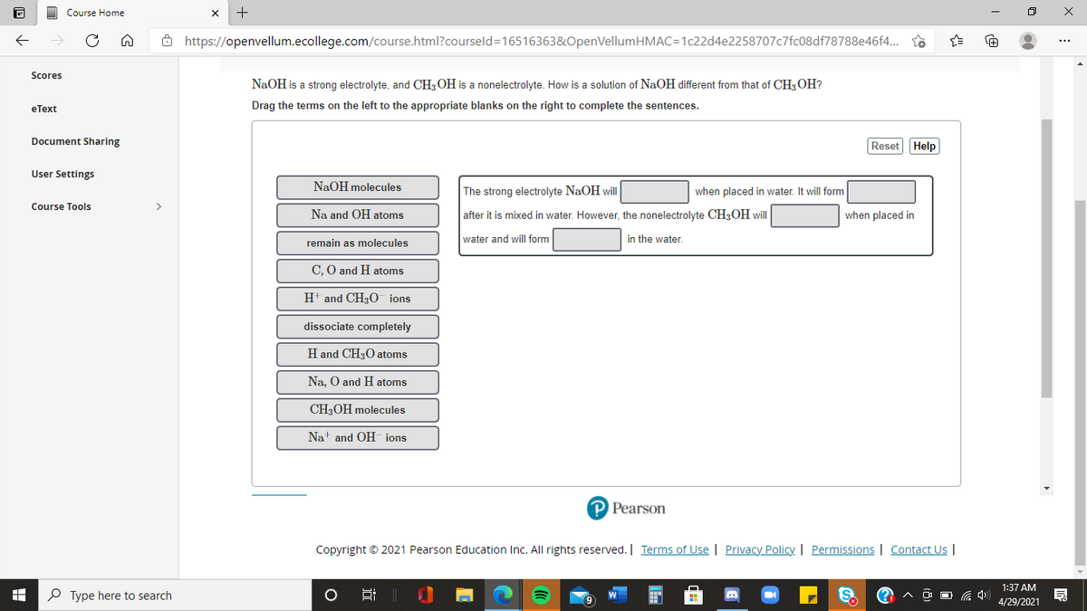 Course Home
Ô https://openvellum.ecollege.com/course.html?courseld=16516363&OpenVellumHMAC=1c22d4e2258707c7fc08df78788e46f4. so
Scores
NaOH is a strong electrolyte, and CH;OH is a nonelectrolyte. How is a solution of NaOH different from that of CH,OH?
еТеxt
Drag the terms on the left to the appropriate blanks on the right to complete the sentences.
Document Sharing
Reset Help
User Settings
NaOH molecules
The strong electrolyte NaOH will
when placed in water, It will form
Course Tools
>
Na and OH atoms
after it is mixed in water. However, the nonelectrolyte CH;OH will
when placed in
water and will form
in the water.
remain as molecules
C, O and H atoms
H+ and CH3O ions
dissociate completely
H and CH30 atoms
Na. O and H atoms
CH3OH molecules
Nat and OH ions
P Pearson
Copyright © 2021 Pearson Education Inc. All rights reserved. | Terms of Use | Privacy Policy. | Permissions | Contact Us |
1:37 AM
P Type here to search
O O G 4)
4/29/2021
