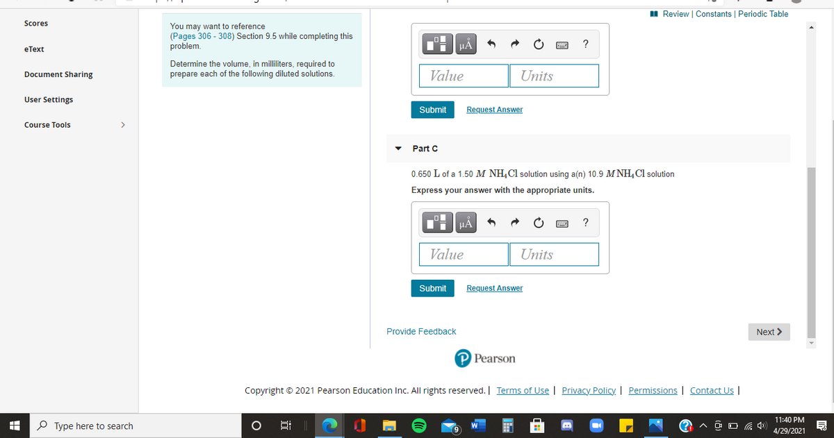 II Review | Constants | Periodic Table
Scores
You may want to reference
(Pages 306 - 308) Section 9.5 while completing this
problem.
HẢ
?
eТext
Determine the volume, in milliliters, required to
prepare each of the following diluted solutions.
Value
Units
Document Sharing
User Settings
Submit
Request Answer
Course Tools
>
Part C
0.650 L of a 1.50 M NH,Cl solution using a(n) 10.9 M NH,Cl solution
Express your answer with the appropriate units.
HÀ
Value
Units
Submit
Request Answer
Provide Feedback
Next >
P Pearson
Copyright © 2021 Pearson Education Inc. All rights reserved. | Terms of Use | Privacy Policy. | Permissions | Contact Us |
11:40 PM
P Type here to search
4/29/2021

