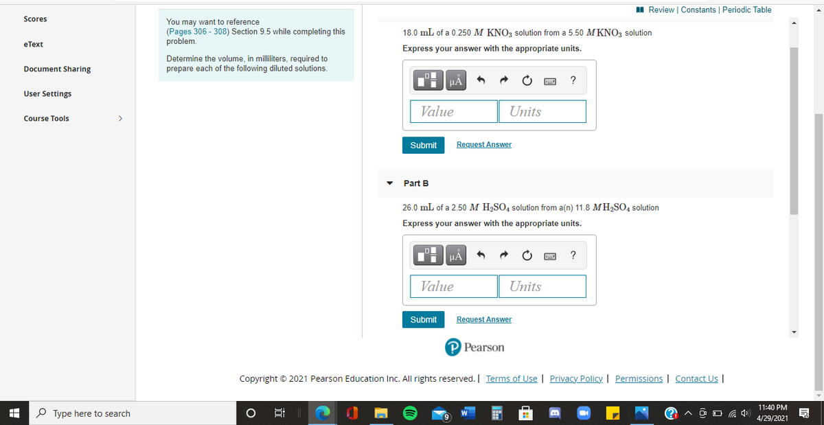 I Review | Constants | Periodic Table
Scores
You may want to reference
(Pages 306 - 308) Section 9.5 while completing this
problem.
18.0 mL of a 0.250 M KNO, solution from a 5.50 M KNO3 solution
eТext
Express your answer with the appropriate units.
Determine the volume, in milliliters, required to
prepare each of the following diluted solutions.
Document Sharing
TH HẢ
User Settings
Value
Units
Course Tools
>
Submit
Request Answer
Part B
26.0 mL of a 2.50 M H2SO4 solution from a(n) 11.8 MH2SO4 solution
Express your answer with the appropriate units.
?
Value
Units
Submit
Request Answer
P Pearson
Copyright © 2021 Pearson Education Inc. All rights reserved. | Terms of Use | Privacy Policy. | Permissions | Contact Us |
11:40 PM
P Type here to search
O O G 4)
4/29/2021
近

