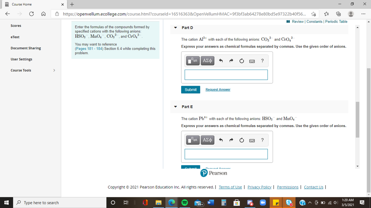 Course Home
Ô https://openvellum.ecollege.com/course.html?courseld=16516363&OpenVellumHMAC=9f3bf3ab64278e80bd5e97322b40f56...
I Review | Constants | Periodic Table
Scores
Enter the formulas of the compounds formed by
Part D
specified cations with the following anions:
еТext
HSO3, MnO4, CO2²-, and Cr0,2
The cation Al3+ with each of the following anions: CO, and CrO,
You may want to reference
(Pages 181 - 184) Section 6.4 while completing this
problem.
Document Sharing
Express your answers as chemical formulas separated by commas. Use the given order of anions.
User Settings
ΑΣφ
?
Course Tools
>
Submit
Request Answer
Part E
The cation Pb+ with each of the following anions: HSO3 and MnO4
Express your answers as chemical formulas separated by commas. Use the given order of anions.
ΑΣφ
P Pearson
Copyright © 2021 Pearson Education Inc. All rights reserved. | Terms of Use | Privacy Policy. | Permissions | Contact Us |
1:20 AM
P Type here to search
S.
O O G 4)
99+
3/5/2021
