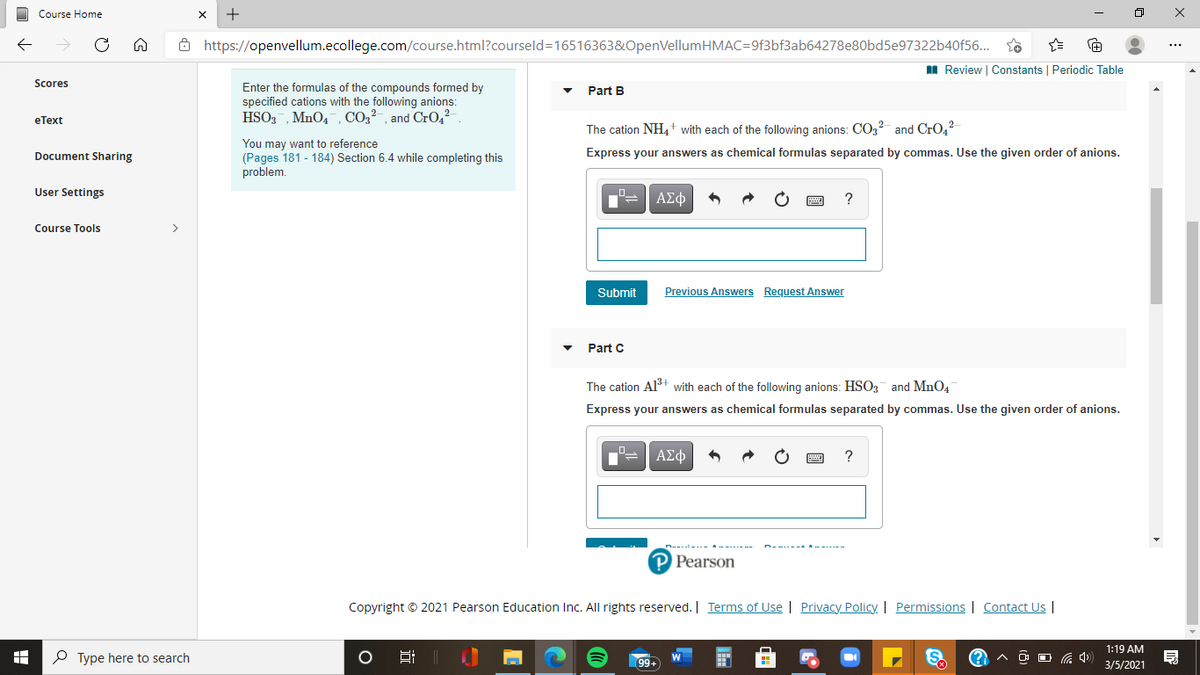 Course Home
Ô https://openvellum.ecollege.com/course.html?courseld=16516363&OpenVellumHMAC=9f3bf3ab64278e80bd5e97322b40f56...
I Review | Constants | Periodic Table
Scores
Enter the formulas of the compounds formed by
Part B
specified cations with the following anions:
еТext
HSO3, MnO4, CO2²-, and Cr0,2
The cation NH,+ with each of the following anions: CO3? and CrO4?
You may want to reference
(Pages 181 - 184) Section 6.4 while completing this
problem.
Document Sharing
Express your answers as chemical formulas separated by commas. Use the given order of anions.
User Settings
ΑΣφ
?
Course Tools
>
Submit
Previous Answers Request Answer
Part C
The cation Alt with each of the following anions: HSO3 and MnO4
Express your answers as chemical formulas separated by commas. Use the given order of anions.
ΑΣφ
?
P Pearson
Copyright © 2021 Pearson Education Inc. All rights reserved. | Terms of Use | Privacy Policy. | Permissions | Contact Us |
1:19 AM
P Type here to search
S.
99+
3/5/2021
