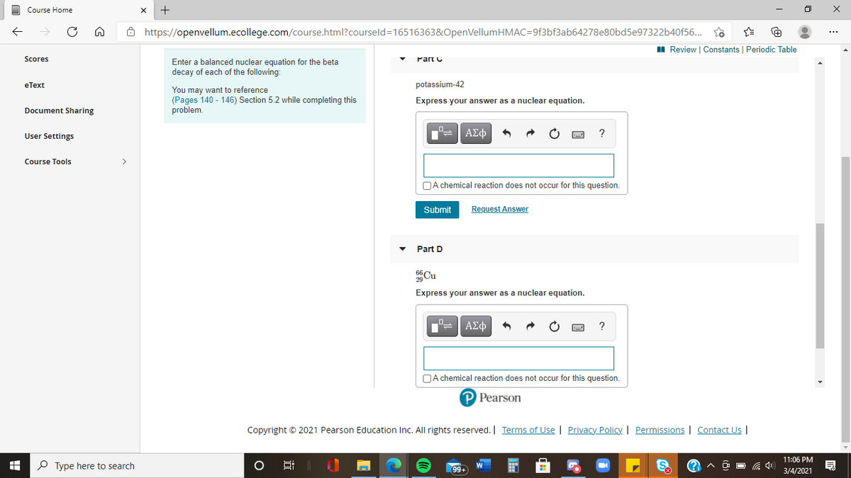 Course Home
Ô https://openvellum.ecollege.com/course.html?courseld=16516363&OpenVellumHMAC=9f3bf3ab64278e80bd5e97322b40f56...
II Review | Constants | Periodic Table
Scores
Part C
Enter a balanced nuclear equation for the beta
decay of each of the following:
еТext
potassium-42
You may want to reference
(Pages 140 - 146) Section 5.2 while completing this
problem.
Express your answer as a nuclear equation.
Document Sharing
User Settings
ΑΣφ
Course Tools
>
NA chemical reaction does not occur for this question.
Submit
Request Answer
Part D
Cu
Express your answer as a nuclear equation.
ΑΣφ
OA chemical reaction does not occur for this question.
P Pearson
Copyright © 2021 Pearson Education Inc. All rights reserved. | Terms of Use | Privacy Policy. | Permissions | Contact Us |
11:06 PM
P Type here to search
S.
危 中)
99+
3/4/2021
