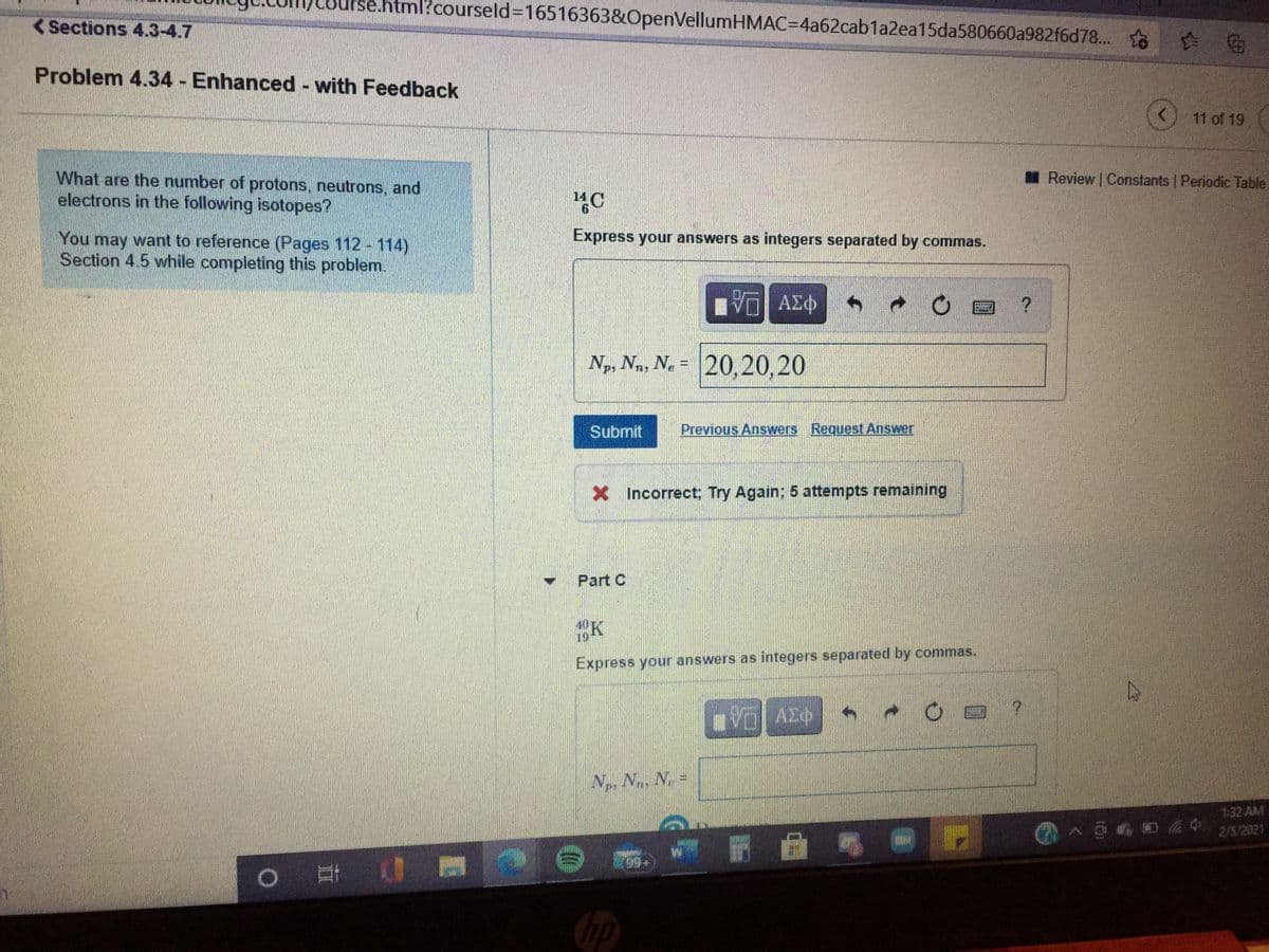 l?courseld%3D16516363&OpenVellumHMAC=4a62cab1a2ea15da580660a982f6d78... o
<Sections 4.3-4.7
Problem 4.34 Enhanced - with Feedback
(<) 11 of 19
What are the number of protons, neutrons, and
electrons in the following isotopes?
Review Constants | Periodic Table
Express your answers as integers separated by commas.
You may want to reference (Pages 112 - 114)
Section 4.5 while completing this problem.
ΑΣΦ
Np, Nn, N. = 20,20,20
Submit
Previous Answers Request Answer
X Incorrect; Try Again; 5 attempts remaining
Part C
40K
19
Express your answers as integers separated by commas.
Np N, N =
1:32 AM
2/5/2021
|耳
