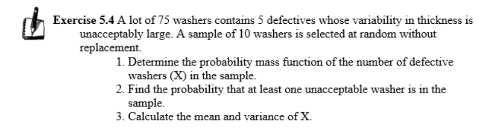 Exercise 5.4 A lot of 75 washers contains 5 defectives whose variability in thickness is
unacceptably large. A sample of 10 washers is selected at random without
replacement.
1. Determine the probability mass function of the number of defective
washers (X) in the sample.
2. Find the probability that at least one unacceptable washer is in the
sample.
3. Calculate the mean and variance of X.
