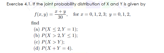 Exercise 4.1. If the joint probability distribution of X and Y is given by
x+y
f(r, y) =
30
for r = 0, 1, 2, 3; y = 0, 1, 2,
find
(a) P(X < 2,Y = 1);
(b) P(X > 2,Y < 1);
(c) P(X > Y);
(d) P(X +Y = 4).
