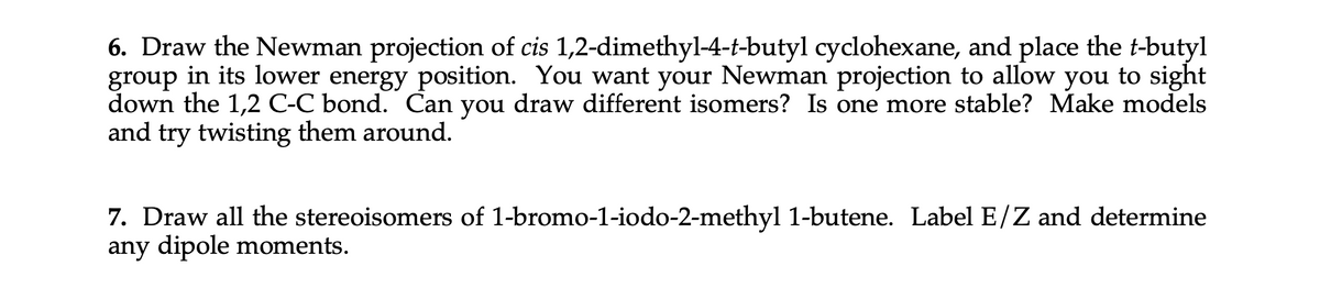 6. Draw the Newman projection of cis 1,2-dimethyl-4-t-butyl cyclohexane, and place the t-butyl
group in its lower energy position. You want your Newman projection to allow you to sight
down the 1,2 C-C bond. Can you draw different isomers? Is one more stable? Make models
and try twisting them around.
7. Draw all the stereoisomers of 1-bromo-1-iodo-2-methyl 1-butene. Label E/Z and determine
any dipole moments.