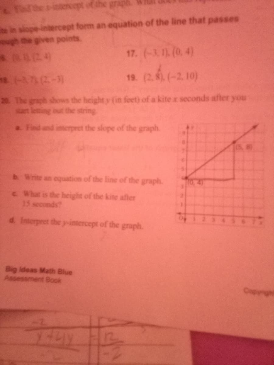 Telhe itencept of the graph.
in slope-intercept form an equation of the line that passes
gh the given points.
* 24
17. (-3.1) (0. 4)
s (-37 (2-3)
(2.6.6
(-2. 10)
19.
20 The graph showws the height y (in feet) of a kite x seconds after you
art letting out the string
a Find and interpret the slope of the graph.
b Write an cquation of the line of the graph.
c What is the height of the kite after
15 seconds?
d. Interpret the y-intercept of the graph.
Big ideas Math Blue
Assessment Book
Copynght
