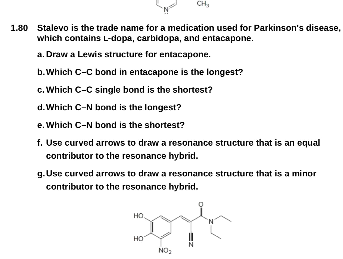 CH3
Stalevo is the trade name for a medication used for Parkinson's disease,
which contains L-dopa, carbidopa, and entacapone.
1.80
a. Draw a Lewis structure for entacapone.
b.Which C-C bond in entacapone is the longest?
c. Which C-C single bond is the shortest?
d. Which C-N bond is the longest?
e. Which C-N bond is the shortest?
f. Use curved arrows to draw a resonance structure that is an equal
contributor to the resonance hybrid.
g. Use curved arrows to draw a resonance structure that is a minor
contributor to the resonance hybrid.
Но
но
NO2
