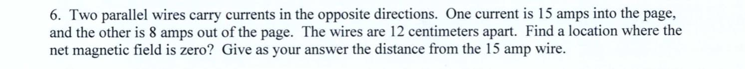 6. Two parallel wires carry currents in the opposite directions. One current is 15 amps into the page,
and the other is 8 amps out of the page. The wires are 12 centimeters apart. Find a location where the
net magnetic field is zero? Give as your answer the distance from the 15 amp wire.
