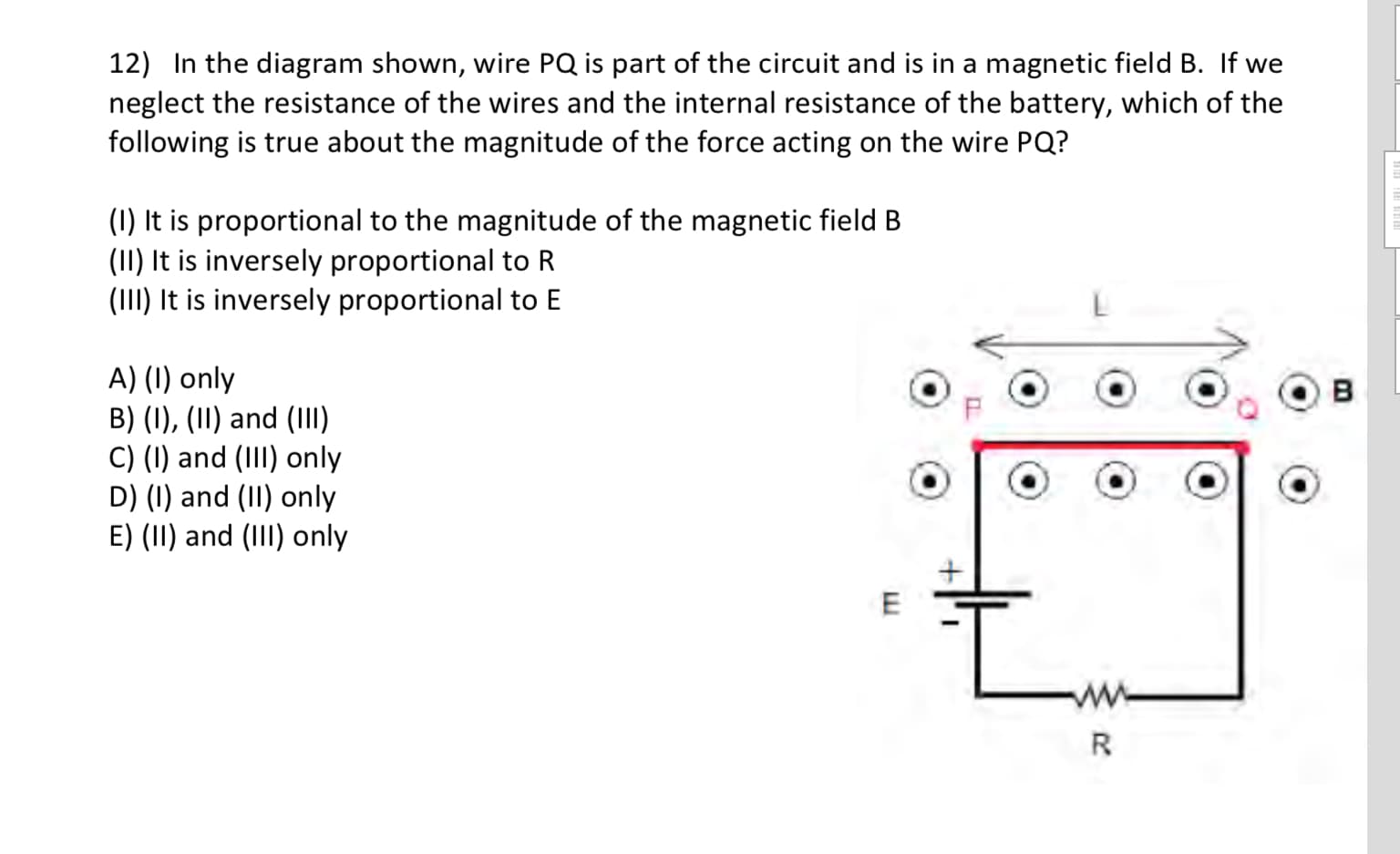 12) In the diagram shown, wire PQ is part of the circuit and is in a magnetic field B. If we
neglect the resistance of the wires and the internal resistance of the battery, which of the
following is true about the magnitude of the force acting on the wire PQ?
(1) It is proportional to the magnitude of the magnetic field B
(1I) It is inversely proportional to R
(III) It is inversely proportional to E
A) (1) only
B) (1), (II) and (III)
C) (I) and (III) only
D) (1) and (II) only
E) (II) and (III) only
