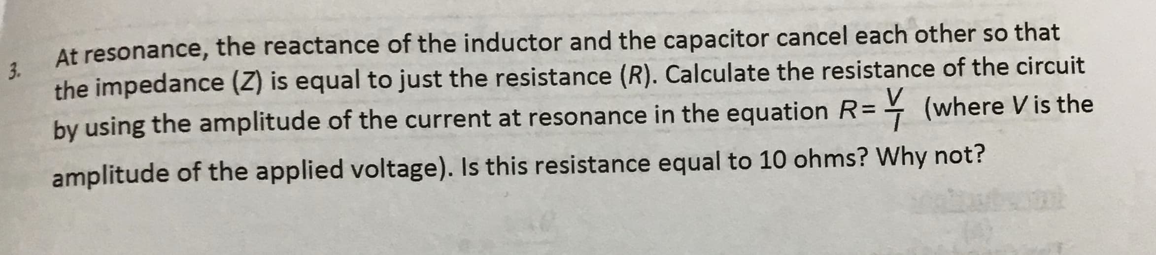 At resonance, the reactance of the inductor and the capacitor cancel each other so that
3.
the impedance (Z) is equal to just the resistance (R). Calculate the resistance of the circuit
by using the amplitude of the current at resonance in the equation R=
= (where Vis the
amplitude of the applied voltage). Is this resistance equal to 10 ohms? Why not?
