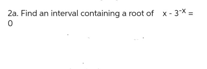 2a. Find an interval containing a root of x - 3* =
