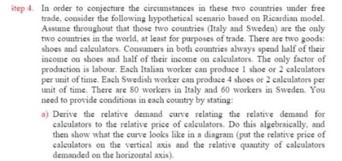 štep 4. In order to conjecture the circumstances in these two countries under free
trade, consider the following hypothetical scenario based on Ricardian model.
Assume throughout that those two countries (Italy and Sweden) are the only
two countries in the world, at least for purposes of trade. There are two goods:
shoes and calculators. Consumers in both countries always spend half of their
income on shoes and half of their income on calculators. The only factor of
production is labour. Each Italian worker can produce 1 shoe or 2 calculators
per unit of time. Each Swedish worker can produce 4 shoes or 2 calculators per
unit of time. There are 80 workers in Italy and 60 workers in Sweden. You
need to provide conditions in each country by stating:
a) Derive the relative demand curve relating the relative demand for
calculators to the relative price of calculators. Do this algebraically, and
then show what the curve looks like in a diagram (put the relative price of
calculators on the vertical axis and the relative quantity of caleulators
demanded on the horizontal axis).
