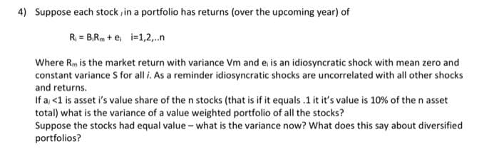 4) Suppose each stock , in a portfolio has returns (over the upcoming year) of
R = B,Rm + e, i=1,2,.n
Where Rm is the market return with variance Vm and e, is an idiosyncratic shock with mean zero and
constant variance S for all i. As a reminder idiosyncratic shocks are uncorrelated with all other shocks
and returns.
If a, <1 is asset i's value share of the n stocks (that is if it equals .1 it it's value is 10% of the n asset
total) what is the variance of a value weighted portfolio of all the stocks?
Suppose the stocks had equal value - what is the variance now? What does this say about diversified
portfolios?
