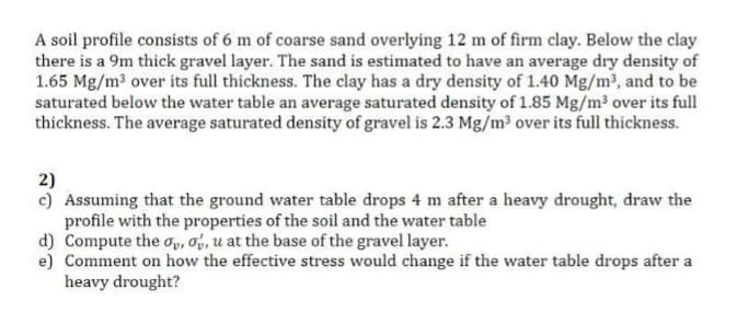 A soil profile consists of 6 m of coarse sand overlying 12 m of firm clay. Below the clay
there is a 9m thick gravel layer. The sand is estimated to have an average dry density of
1.65 Mg/m³ over its full thickness. The clay has a dry density of 1.40 Mg/m2, and to be
saturated below the water table an average saturated density of 1.85 Mg/m³ over its full
thickness. The average saturated density of gravel is 2.3 Mg/m³ over its full thickness.
2)
c) Assuming that the ground water table drops 4 m after a heavy drought, draw the
profile with the properties of the soil and the water table
d) Compute the op, Oy, u at the base of the gravel layer.
e) Comment on how the effective stress would change if the water table drops after a
heavy drought?
