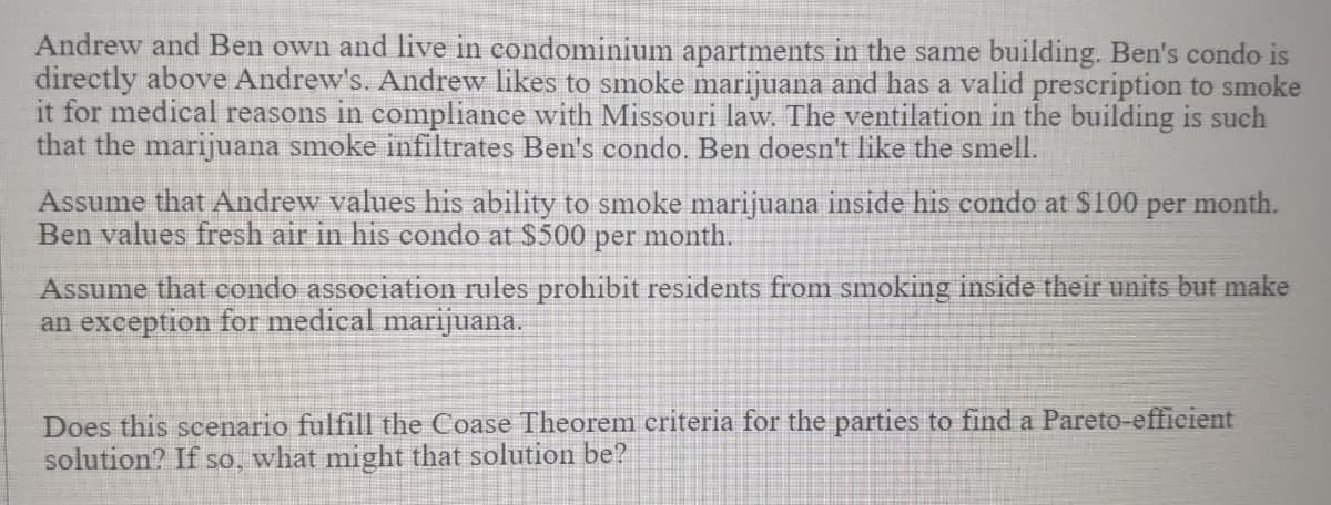 Andrew and Ben own and live in condominium apartments in the same building. Ben's condo is
directly above Andrew's. Andrew likes to smoke marijuana and has a valid prescription to smoke
it for medical reasons in compliance with Missouri law. The ventilation in the building is such
that the marijuana smoke infiltrates Ben's condo. Ben doesn't like the smell.
Assume that Andrew values his ability to smoke marijuana inside his condo at $100
Ben values fresh air in his condo at $500 per month.
per
month.
Assume that condo association rules prohibit residents from smoking inside their units but make
an exception for medical marijuana.
Does this scenario fulfill the Coase Theorem criteria for the parties to find a Pareto-efficient
solution? If so, what might that solution be?
