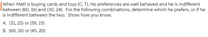 |When Matt is buying cards and toys (C, T), his preferences are well behaved and he is indifferent
between (60, 16) and (30, 24). For the following combinations, determine which he prefers, or if he
is indifferent between the two. Show how you know.
A. (31, 25) or (59, 15)
B. (60, 16) or (45, 20)
